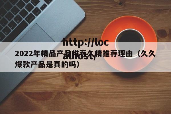 2022年精品产品推荐久精推荐理由（久久爆款产品是真的吗）
