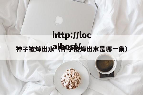 神子被焯出水（神子被焯出水是哪一集）